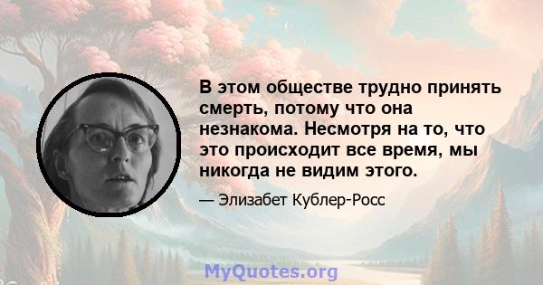 В этом обществе трудно принять смерть, потому что она незнакома. Несмотря на то, что это происходит все время, мы никогда не видим этого.