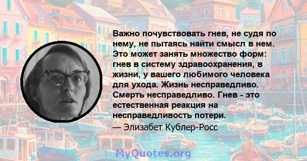 Важно почувствовать гнев, не судя по нему, не пытаясь найти смысл в нем. Это может занять множество форм: гнев в систему здравоохранения, в жизни, у вашего любимого человека для ухода. Жизнь несправедливо. Смерть