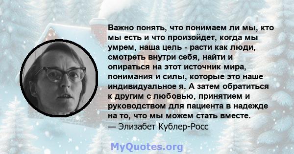 Важно понять, что понимаем ли мы, кто мы есть и что произойдет, когда мы умрем, наша цель - расти как люди, смотреть внутри себя, найти и опираться на этот источник мира, понимания и силы, которые это наше