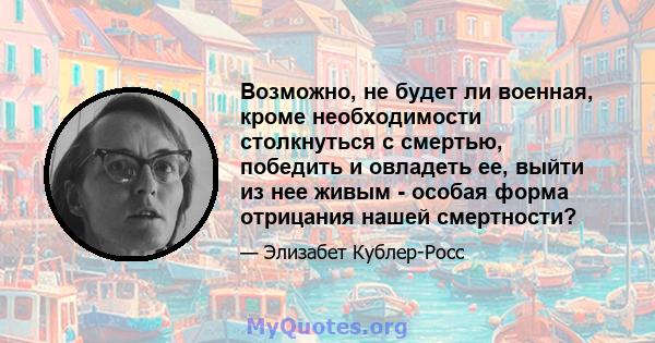 Возможно, не будет ли военная, кроме необходимости столкнуться с смертью, победить и овладеть ее, выйти из нее живым - особая форма отрицания нашей смертности?