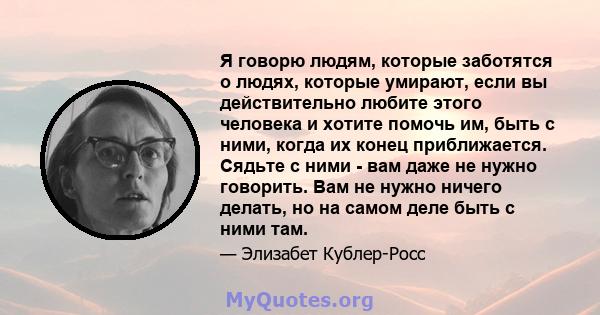 Я говорю людям, которые заботятся о людях, которые умирают, если вы действительно любите этого человека и хотите помочь им, быть с ними, когда их конец приближается. Сядьте с ними - вам даже не нужно говорить. Вам не