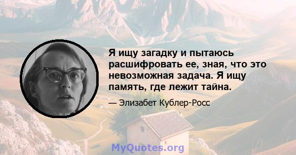 Я ищу загадку и пытаюсь расшифровать ее, зная, что это невозможная задача. Я ищу память, где лежит тайна.