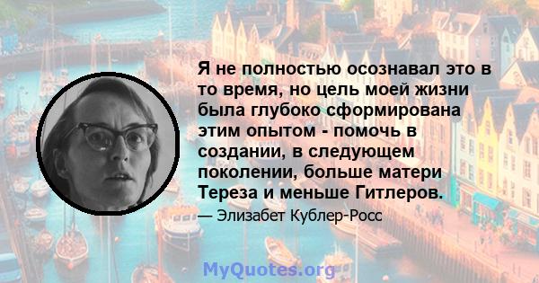 Я не полностью осознавал это в то время, но цель моей жизни была глубоко сформирована этим опытом - помочь в создании, в следующем поколении, больше матери Тереза ​​и меньше Гитлеров.