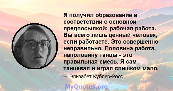 Я получил образование в соответствии с основной предпосылкой: рабочая работа. Вы всего лишь ценный человек, если работаете. Это совершенно неправильно. Половина работа, наполовину танцы - это правильная смесь. Я сам