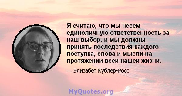 Я считаю, что мы несем единоличную ответственность за наш выбор, и мы должны принять последствия каждого поступка, слова и мысли на протяжении всей нашей жизни.