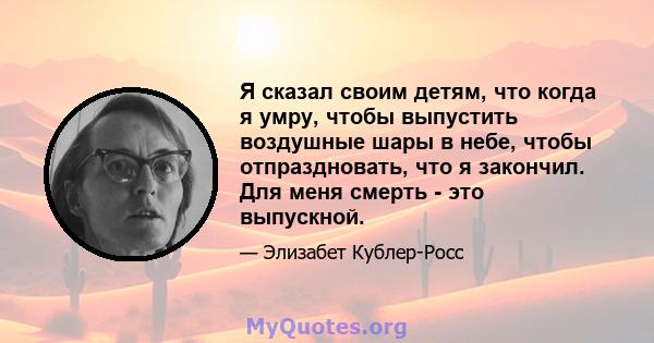 Я сказал своим детям, что когда я умру, чтобы выпустить воздушные шары в небе, чтобы отпраздновать, что я закончил. Для меня смерть - это выпускной.