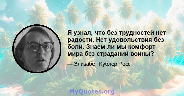 Я узнал, что без трудностей нет радости. Нет удовольствия без боли. Знаем ли мы комфорт мира без страданий войны?