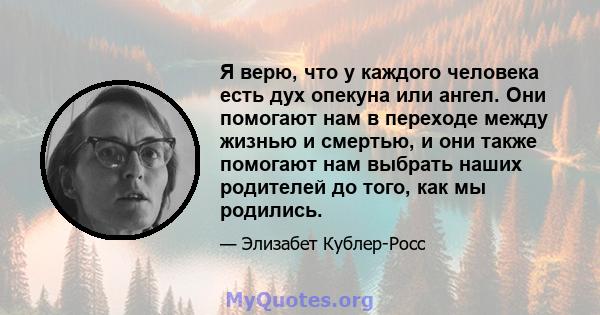 Я верю, что у каждого человека есть дух опекуна или ангел. Они помогают нам в переходе между жизнью и смертью, и они также помогают нам выбрать наших родителей до того, как мы родились.