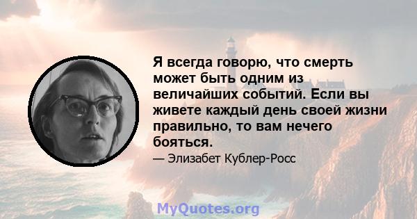 Я всегда говорю, что смерть может быть одним из величайших событий. Если вы живете каждый день своей жизни правильно, то вам нечего бояться.