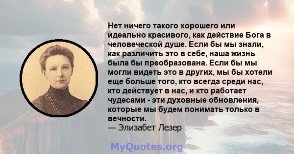 Нет ничего такого хорошего или идеально красивого, как действие Бога в человеческой душе. Если бы мы знали, как различить это в себе, наша жизнь была бы преобразована. Если бы мы могли видеть это в других, мы бы хотели