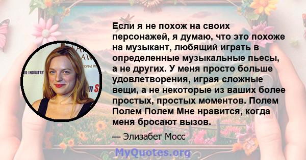 Если я не похож на своих персонажей, я думаю, что это похоже на музыкант, любящий играть в определенные музыкальные пьесы, а не других. У меня просто больше удовлетворения, играя сложные вещи, а не некоторые из ваших