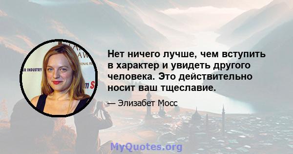 Нет ничего лучше, чем вступить в характер и увидеть другого человека. Это действительно носит ваш тщеславие.