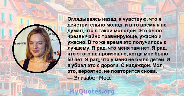 Оглядываясь назад, я чувствую, что я действительно молод, и в то время я не думал, что я такой молодой. Это было чрезвычайно травмирующе, ужасно и ужасно. В то же время это получилось к лучшему. Я рад, что меня там нет. 