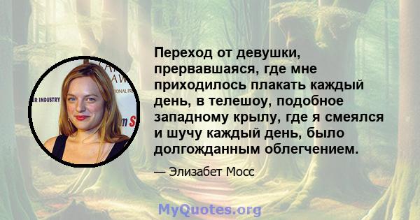 Переход от девушки, прервавшаяся, где мне приходилось плакать каждый день, в телешоу, подобное западному крылу, где я смеялся и шучу каждый день, было долгожданным облегчением.