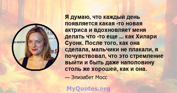 Я думаю, что каждый день появляется какая -то новая актриса и вдохновляет меня делать что -то еще ... как Хилари Суонк. После того, как она сделала, мальчики не плакали, я почувствовал, что это стремление выйти и быть