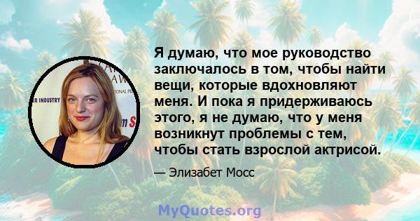 Я думаю, что мое руководство заключалось в том, чтобы найти вещи, которые вдохновляют меня. И пока я придерживаюсь этого, я не думаю, что у меня возникнут проблемы с тем, чтобы стать взрослой актрисой.