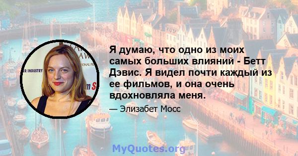 Я думаю, что одно из моих самых больших влияний - Бетт Дэвис. Я видел почти каждый из ее фильмов, и она очень вдохновляла меня.