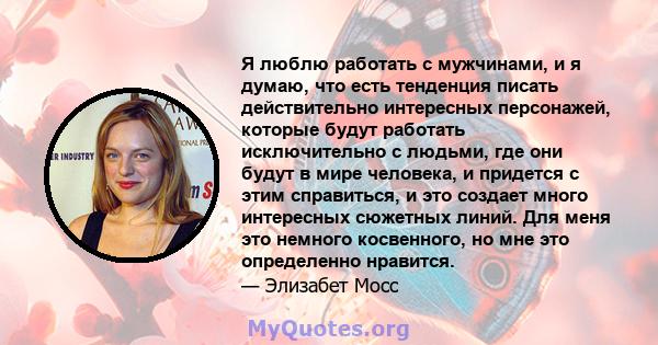 Я люблю работать с мужчинами, и я думаю, что есть тенденция писать действительно интересных персонажей, которые будут работать исключительно с людьми, где они будут в мире человека, и придется с этим справиться, и это