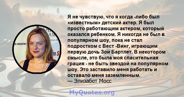 Я не чувствую, что я когда -либо был «известным» детский актер. Я был просто работающим актером, который оказался ребенком. Я никогда не был в популярном шоу, пока не стал подростком с Вест -Винг, играющим первую дочь