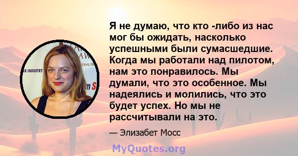 Я не думаю, что кто -либо из нас мог бы ожидать, насколько успешными были сумасшедшие. Когда мы работали над пилотом, нам это понравилось. Мы думали, что это особенное. Мы надеялись и молились, что это будет успех. Но