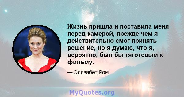 Жизнь пришла и поставила меня перед камерой, прежде чем я действительно смог принять решение, но я думаю, что я, вероятно, был бы тяготевым к фильму.