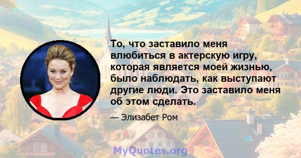 То, что заставило меня влюбиться в актерскую игру, которая является моей жизнью, было наблюдать, как выступают другие люди. Это заставило меня об этом сделать.