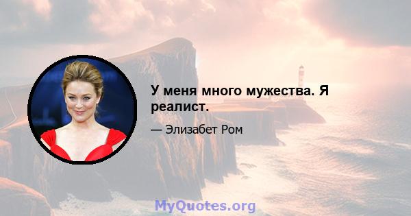 У меня много мужества. Я реалист.