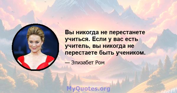 Вы никогда не перестанете учиться. Если у вас есть учитель, вы никогда не перестаете быть учеником.