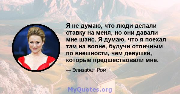 Я не думаю, что люди делали ставку на меня, но они давали мне шанс. Я думаю, что я поехал там на волне, будучи отличным по внешности, чем девушки, которые предшествовали мне.