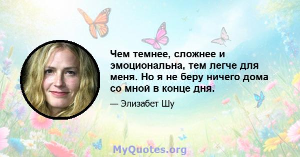 Чем темнее, сложнее и эмоциональна, тем легче для меня. Но я не беру ничего дома со мной в конце дня.