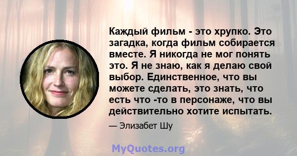 Каждый фильм - это хрупко. Это загадка, когда фильм собирается вместе. Я никогда не мог понять это. Я не знаю, как я делаю свой выбор. Единственное, что вы можете сделать, это знать, что есть что -то в персонаже, что вы 