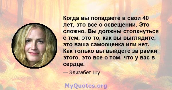 Когда вы попадаете в свои 40 лет, это все о освещении. Это сложно. Вы должны столкнуться с тем, это то, как вы выглядите, это ваша самооценка или нет. Как только вы выйдете за рамки этого, это все о том, что у вас в