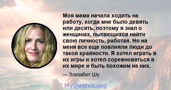 Моя мама начала ходить на работу, когда мне было девять или десять, поэтому я знал о женщинах, пытающихся найти свою личность, работая. Но на меня все еще повлияли люди до такой крайности. Я хотел играть в их игры и