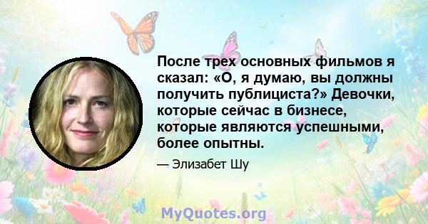 После трех основных фильмов я сказал: «О, я думаю, вы должны получить публициста?» Девочки, которые сейчас в бизнесе, которые являются успешными, более опытны.