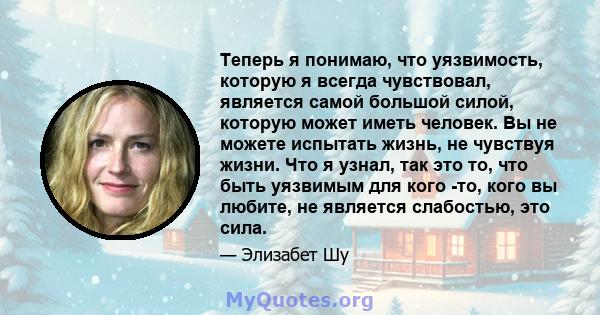 Теперь я понимаю, что уязвимость, которую я всегда чувствовал, является самой большой силой, которую может иметь человек. Вы не можете испытать жизнь, не чувствуя жизни. Что я узнал, так это то, что быть уязвимым для