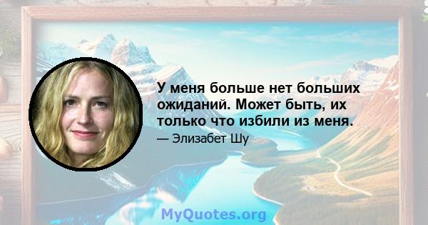 У меня больше нет больших ожиданий. Может быть, их только что избили из меня.