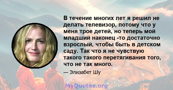 В течение многих лет я решил не делать телевизор, потому что у меня трое детей, но теперь мой младший наконец -то достаточно взрослый, чтобы быть в детском саду. Так что я не чувствую такого такого перетягивания того,