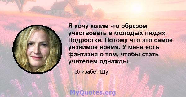 Я хочу каким -то образом участвовать в молодых людях. Подростки. Потому что это самое уязвимое время. У меня есть фантазия о том, чтобы стать учителем однажды.