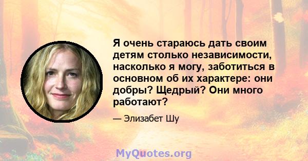 Я очень стараюсь дать своим детям столько независимости, насколько я могу, заботиться в основном об их характере: они добры? Щедрый? Они много работают?