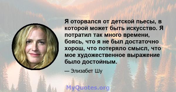 Я оторвался от детской пьесы, в которой может быть искусство. Я потратил так много времени, боясь, что я не был достаточно хорош, что потеряло смысл, что мое художественное выражение было достойным.