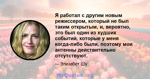 Я работал с другим новым режиссером, который не был таким открытым, и, вероятно, это был один из худших событий, которые у меня когда-либо были, поэтому мои антенны действительно отсутствуют.