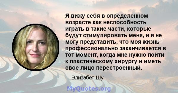 Я вижу себя в определенном возрасте как неспособность играть в такие части, которые будут стимулировать меня, и я не могу представить, что моя жизнь профессионально заканчивается в тот момент, когда мне нужно пойти к