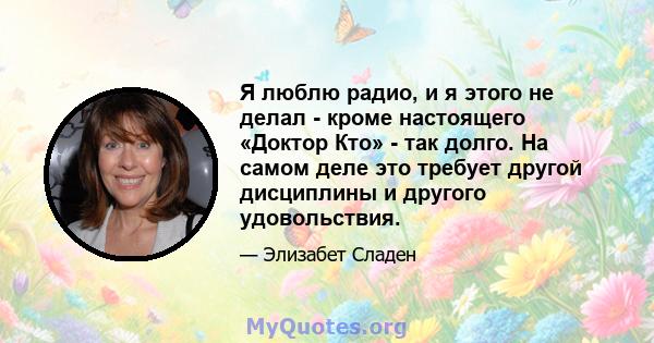 Я люблю радио, и я этого не делал - кроме настоящего «Доктор Кто» - так долго. На самом деле это требует другой дисциплины и другого удовольствия.