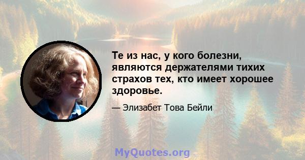 Те из нас, у кого болезни, являются держателями тихих страхов тех, кто имеет хорошее здоровье.