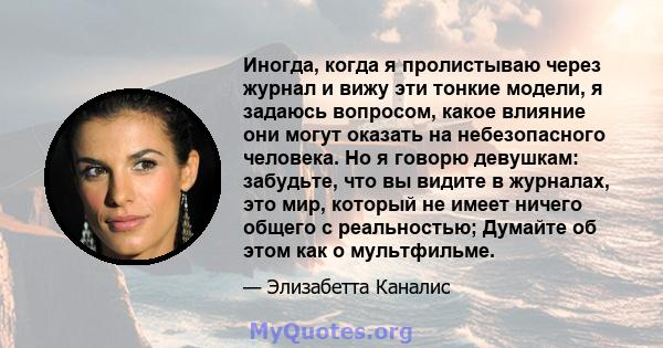 Иногда, когда я пролистываю через журнал и вижу эти тонкие модели, я задаюсь вопросом, какое влияние они могут оказать на небезопасного человека. Но я говорю девушкам: забудьте, что вы видите в журналах, это мир,