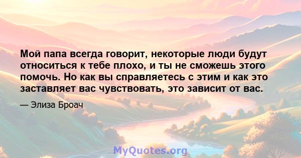 Мой папа всегда говорит, некоторые люди будут относиться к тебе плохо, и ты не сможешь этого помочь. Но как вы справляетесь с этим и как это заставляет вас чувствовать, это зависит от вас.