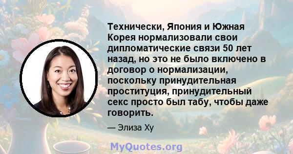 Технически, Япония и Южная Корея нормализовали свои дипломатические связи 50 лет назад, но это не было включено в договор о нормализации, поскольку принудительная проституция, принудительный секс просто был табу, чтобы