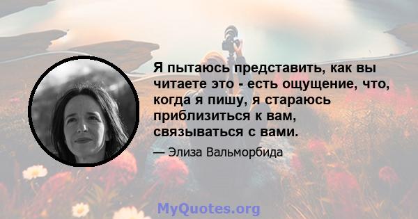 Я пытаюсь представить, как вы читаете это - есть ощущение, что, когда я пишу, я стараюсь приблизиться к вам, связываться с вами.