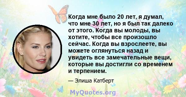 Когда мне было 20 лет, я думал, что мне 30 лет, но я был так далеко от этого. Когда вы молоды, вы хотите, чтобы все произошло сейчас. Когда вы взрослеете, вы можете оглянуться назад и увидеть все замечательные вещи,