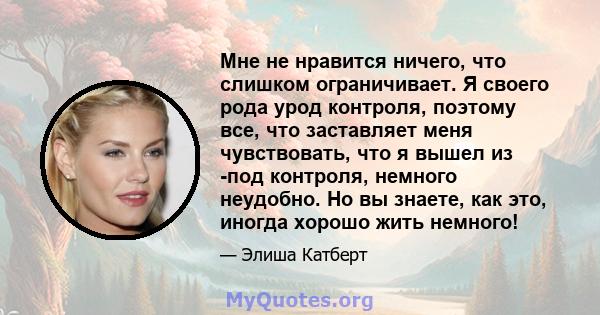 Мне не нравится ничего, что слишком ограничивает. Я своего рода урод контроля, поэтому все, что заставляет меня чувствовать, что я вышел из -под контроля, немного неудобно. Но вы знаете, как это, иногда хорошо жить